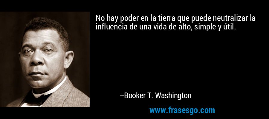 No hay poder en la tierra que puede neutralizar la influencia de una vida de alto, simple y útil. – Booker T. Washington