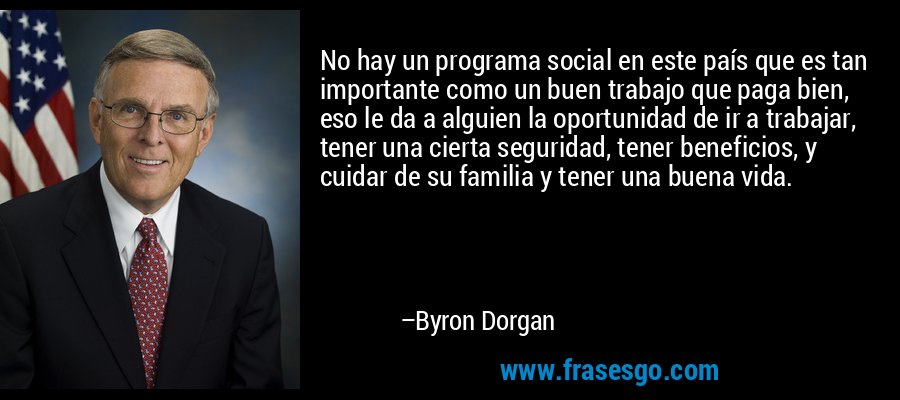 No hay un programa social en este país que es tan importante como un buen trabajo que paga bien, eso le da a alguien la oportunidad de ir a trabajar, tener una cierta seguridad, tener beneficios, y cuidar de su familia y tener una buena vida. – Byron Dorgan