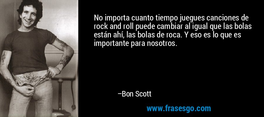 No importa cuanto tiempo juegues canciones de rock and roll puede cambiar al igual que las bolas están ahí, las bolas de roca. Y eso es lo que es importante para nosotros. – Bon Scott