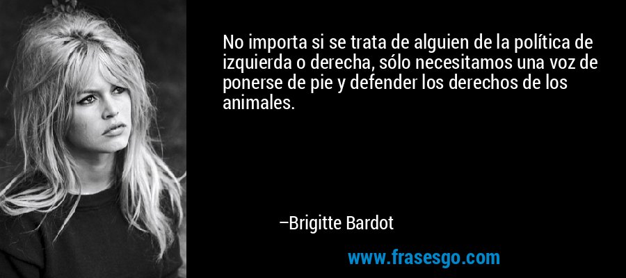 No importa si se trata de alguien de la política de izquierda o derecha, sólo necesitamos una voz de ponerse de pie y defender los derechos de los animales. – Brigitte Bardot