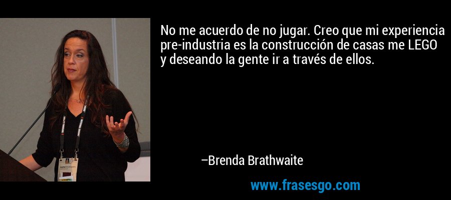 No me acuerdo de no jugar. Creo que mi experiencia pre-industria es la construcción de casas me LEGO y deseando la gente ir a través de ellos. – Brenda Brathwaite