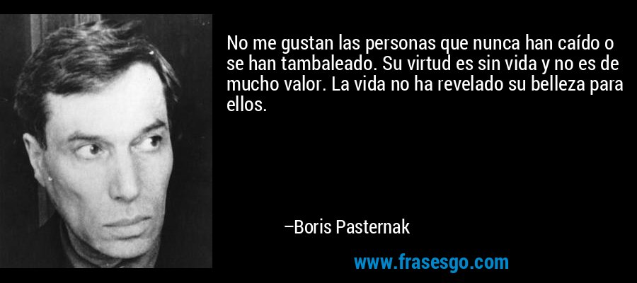 No me gustan las personas que nunca han caído o se han tambaleado. Su virtud es sin vida y no es de mucho valor. La vida no ha revelado su belleza para ellos. – Boris Pasternak