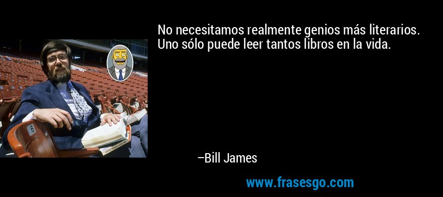 No necesitamos realmente genios más literarios. Uno sólo puede leer tantos libros en la vida. – Bill James