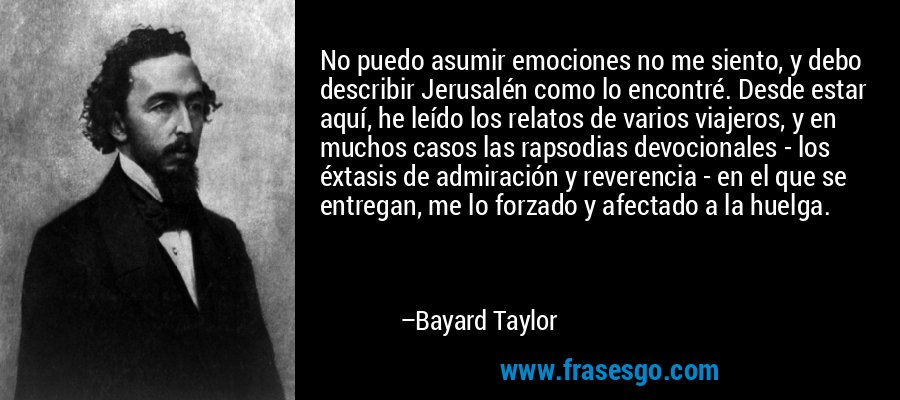 No puedo asumir emociones no me siento, y debo describir Jerusalén como lo encontré. Desde estar aquí, he leído los relatos de varios viajeros, y en muchos casos las rapsodias devocionales - los éxtasis de admiración y reverencia - en el que se entregan, me lo forzado y afectado a la huelga. – Bayard Taylor