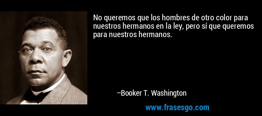 No queremos que los hombres de otro color para nuestros hermanos en la ley, pero sí que queremos para nuestros hermanos. – Booker T. Washington