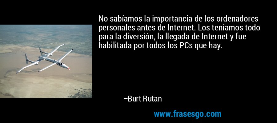 No sabíamos la importancia de los ordenadores personales antes de Internet. Los teníamos todo para la diversión, la llegada de Internet y fue habilitada por todos los PCs que hay. – Burt Rutan
