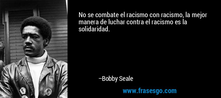 No se combate el racismo con racismo, la mejor manera de luchar contra el racismo es la solidaridad. – Bobby Seale