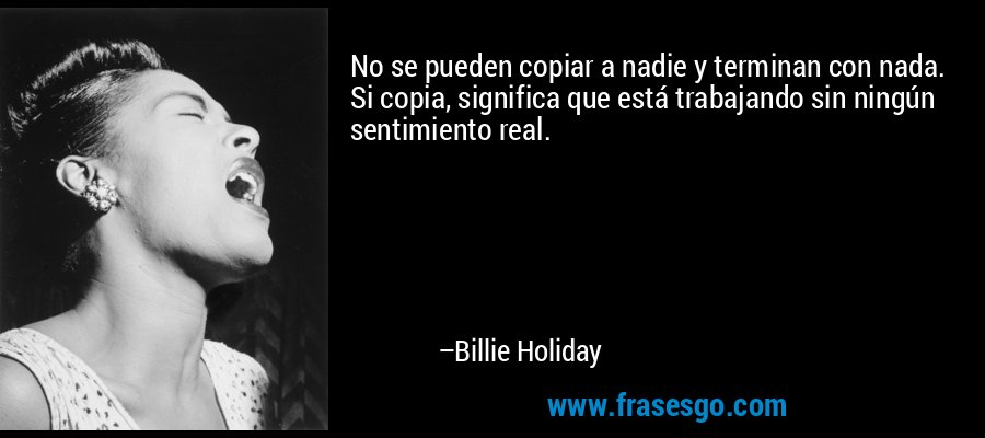 No se pueden copiar a nadie y terminan con nada. Si copia, significa que está trabajando sin ningún sentimiento real. – Billie Holiday