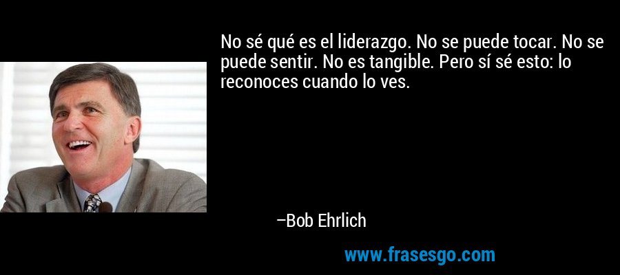 No sé qué es el liderazgo. No se puede tocar. No se puede sentir. No es tangible. Pero sí sé esto: lo reconoces cuando lo ves. – Bob Ehrlich