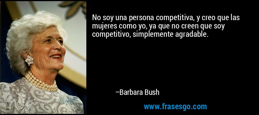 No soy una persona competitiva, y creo que las mujeres como yo, ya que no creen que soy competitivo, simplemente agradable. – Barbara Bush
