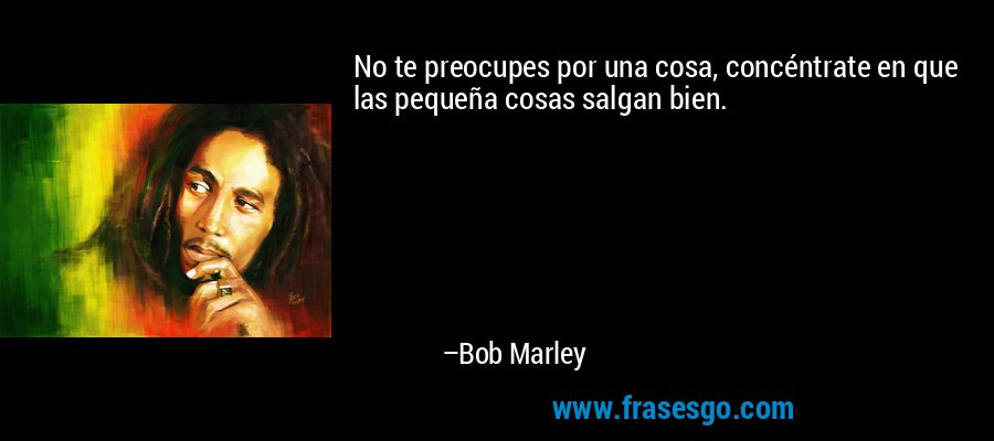 No te preocupes por una cosa, concéntrate en que las pequeña cosas salgan bien. – Bob Marley