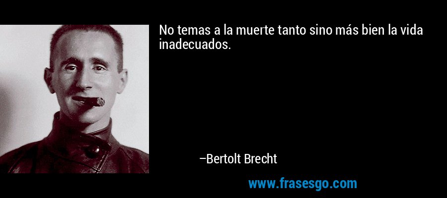 No temas a la muerte tanto sino más bien la vida inadecuados. – Bertolt Brecht