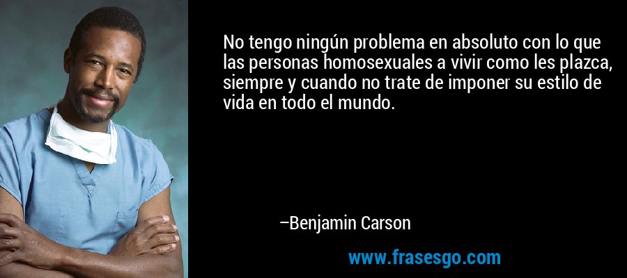 No tengo ningún problema en absoluto con lo que las personas homosexuales a vivir como les plazca, siempre y cuando no trate de imponer su estilo de vida en todo el mundo. – Benjamin Carson
