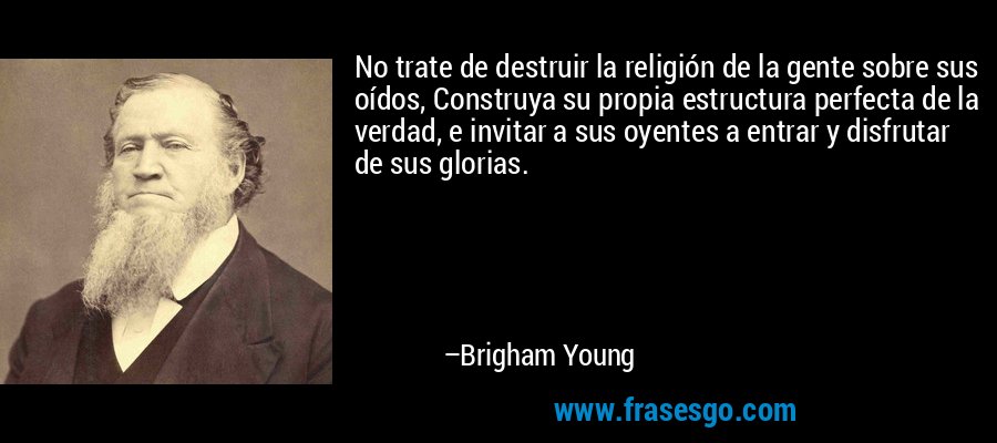 No trate de destruir la religión de la gente sobre sus oídos, Construya su propia estructura perfecta de la verdad, e invitar a sus oyentes a entrar y disfrutar de sus glorias. – Brigham Young