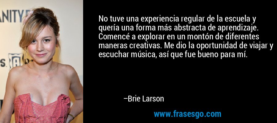 No tuve una experiencia regular de la escuela y quería una forma más abstracta de aprendizaje. Comencé a explorar en un montón de diferentes maneras creativas. Me dio la oportunidad de viajar y escuchar música, así que fue bueno para mí. – Brie Larson