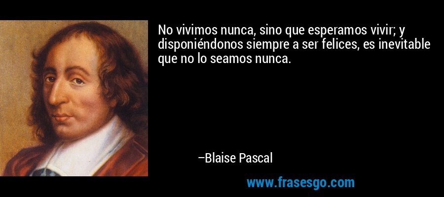 No vivimos nunca, sino que esperamos vivir; y disponiéndonos siempre a ser felices, es inevitable que no lo seamos nunca. – Blaise Pascal