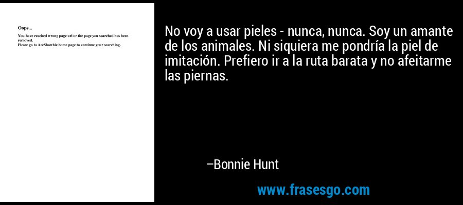 No voy a usar pieles - nunca, nunca. Soy un amante de los animales. Ni siquiera me pondría la piel de imitación. Prefiero ir a la ruta barata y no afeitarme las piernas. – Bonnie Hunt