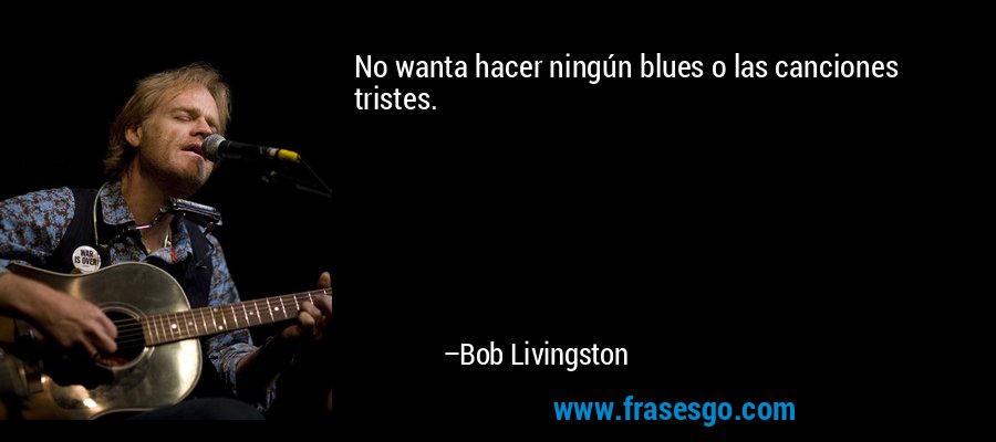 No wanta hacer ningún blues o las canciones tristes. – Bob Livingston
