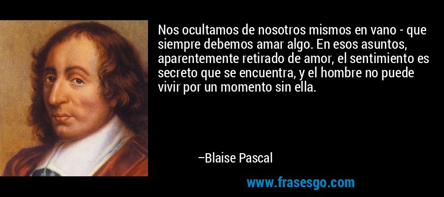Nos ocultamos de nosotros mismos en vano - que siempre debemos amar algo. En esos asuntos, aparentemente retirado de amor, el sentimiento es secreto que se encuentra, y el hombre no puede vivir por un momento sin ella. – Blaise Pascal