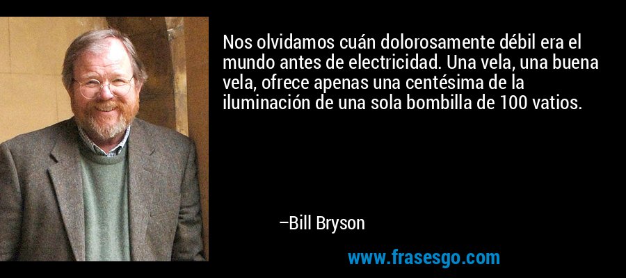 Nos olvidamos cuán dolorosamente débil era el mundo antes de electricidad. Una vela, una buena vela, ofrece apenas una centésima de la iluminación de una sola bombilla de 100 vatios. – Bill Bryson