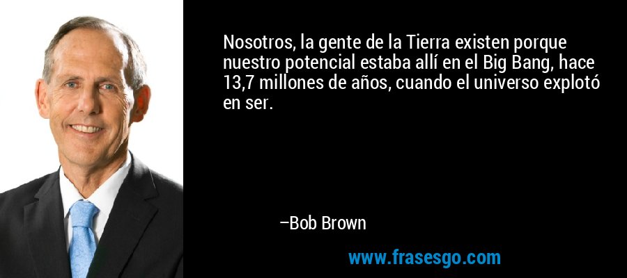 Nosotros, la gente de la Tierra existen porque nuestro potencial estaba allí en el Big Bang, hace 13,7 millones de años, cuando el universo explotó en ser. – Bob Brown