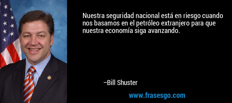 Nuestra seguridad nacional está en riesgo cuando nos basamos en el petróleo extranjero para que nuestra economía siga avanzando. – Bill Shuster