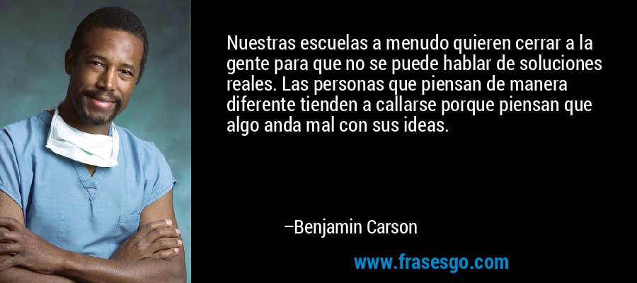 Nuestras escuelas a menudo quieren cerrar a la gente para que no se puede hablar de soluciones reales. Las personas que piensan de manera diferente tienden a callarse porque piensan que algo anda mal con sus ideas. – Benjamin Carson