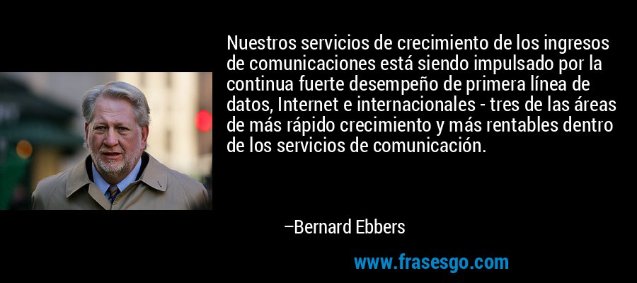 Nuestros servicios de crecimiento de los ingresos de comunicaciones está siendo impulsado por la continua fuerte desempeño de primera línea de datos, Internet e internacionales - tres de las áreas de más rápido crecimiento y más rentables dentro de los servicios de comunicación. – Bernard Ebbers
