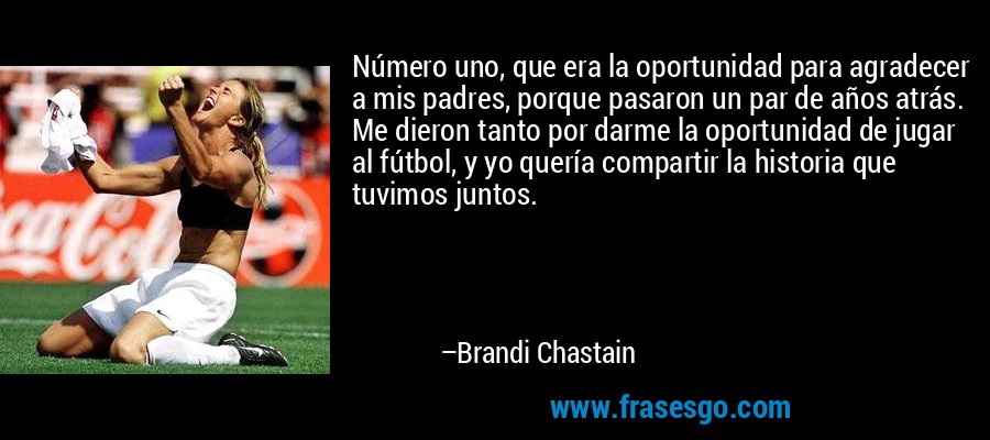 Número uno, que era la oportunidad para agradecer a mis padres, porque pasaron un par de años atrás. Me dieron tanto por darme la oportunidad de jugar al fútbol, ​​y yo quería compartir la historia que tuvimos juntos. – Brandi Chastain