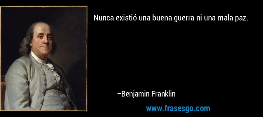 Nunca existió una buena guerra ni una mala paz. – Benjamin Franklin