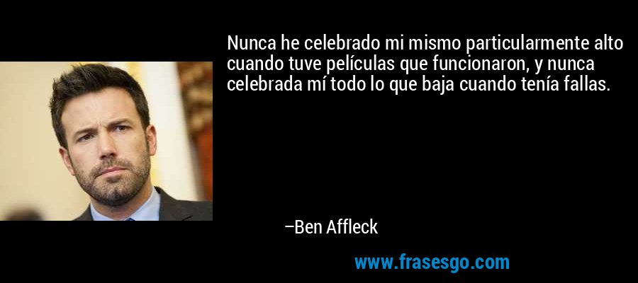 Nunca he celebrado mi mismo particularmente alto cuando tuve películas que funcionaron, y nunca celebrada mí todo lo que baja cuando tenía fallas. – Ben Affleck