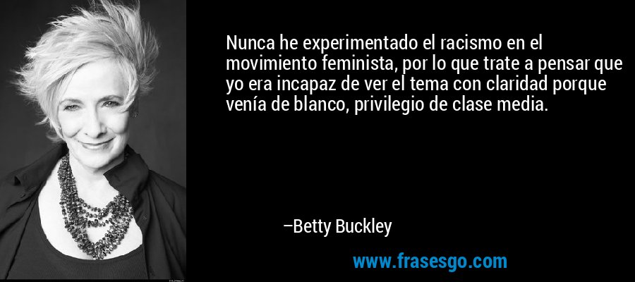 Nunca he experimentado el racismo en el movimiento feminista, por lo que trate a pensar que yo era incapaz de ver el tema con claridad porque venía de blanco, privilegio de clase media. – Betty Buckley
