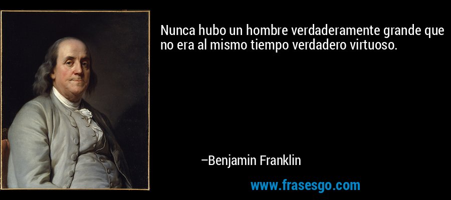 Nunca hubo un hombre verdaderamente grande que no era al mismo tiempo verdadero virtuoso. – Benjamin Franklin