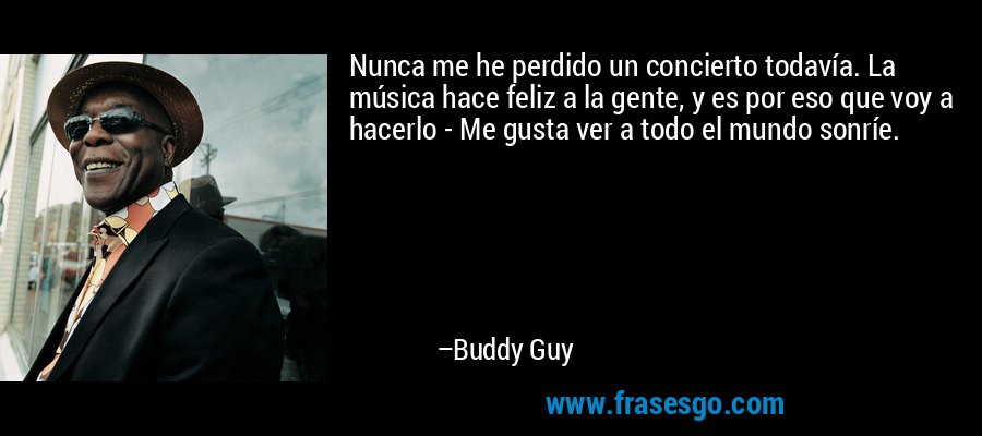 Nunca me he perdido un concierto todavía. La música hace feliz a la gente, y es por eso que voy a hacerlo - Me gusta ver a todo el mundo sonríe. – Buddy Guy