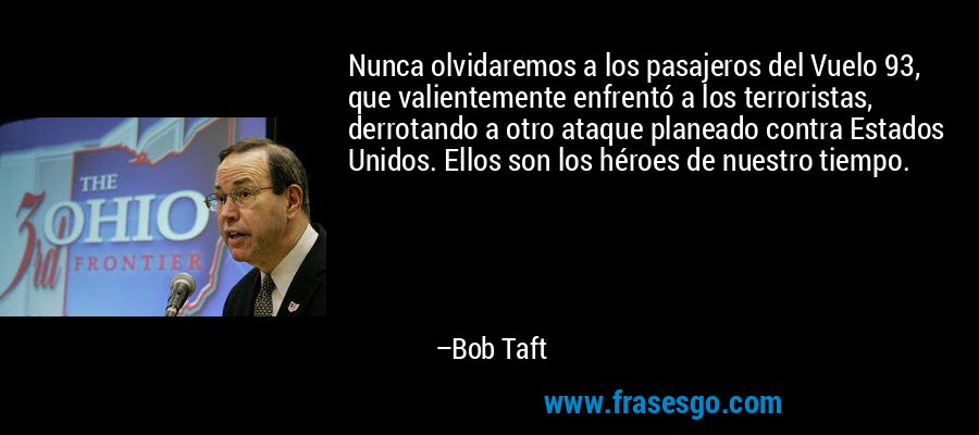 Nunca olvidaremos a los pasajeros del Vuelo 93, que valientemente enfrentó a los terroristas, derrotando a otro ataque planeado contra Estados Unidos. Ellos son los héroes de nuestro tiempo. – Bob Taft