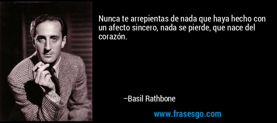 Nunca te arrepientas de nada que haya hecho con un afecto sincero, nada se pierde, que nace del corazón. – Basil Rathbone