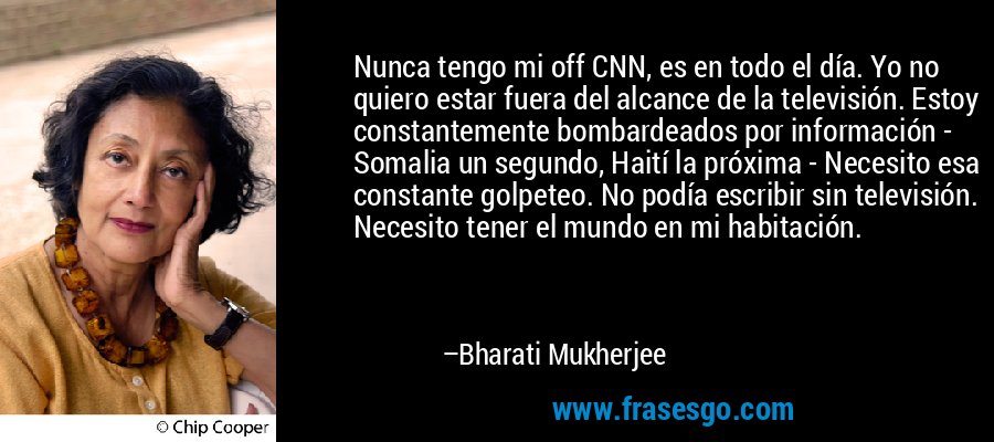 Nunca tengo mi off CNN, es en todo el día. Yo no quiero estar fuera del alcance de la televisión. Estoy constantemente bombardeados por información - Somalia un segundo, Haití la próxima - Necesito esa constante golpeteo. No podía escribir sin televisión. Necesito tener el mundo en mi habitación. – Bharati Mukherjee
