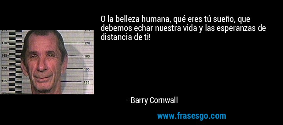 O la belleza humana, qué eres tú sueño, que debemos echar nuestra vida y las esperanzas de distancia de ti! – Barry Cornwall