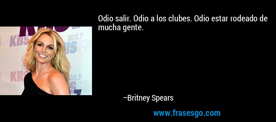 Odio salir. Odio a los clubes. Odio estar rodeado de mucha gente. – Britney Spears