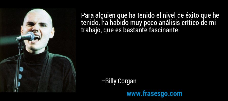 Para alguien que ha tenido el nivel de éxito que he tenido, ha habido muy poco análisis crítico de mi trabajo, que es bastante fascinante. – Billy Corgan