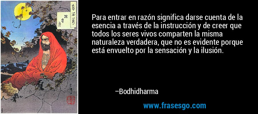Para entrar en razón significa darse cuenta de la esencia a través de la instrucción y de creer que todos los seres vivos comparten la misma naturaleza verdadera, que no es evidente porque está envuelto por la sensación y la ilusión. – Bodhidharma