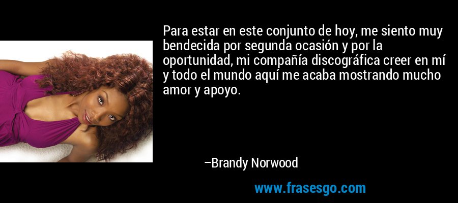 Para estar en este conjunto de hoy, me siento muy bendecida por segunda ocasión y por la oportunidad, mi compañía discográfica creer en mí y todo el mundo aquí me acaba mostrando mucho amor y apoyo. – Brandy Norwood