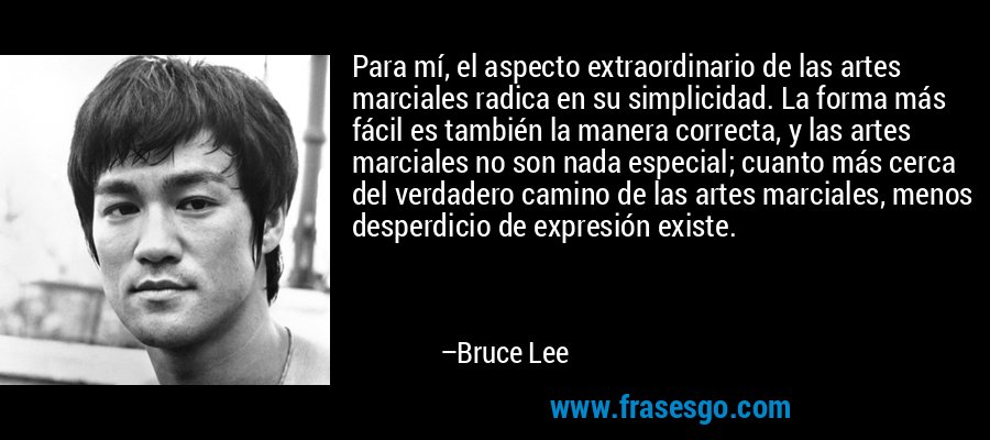 Para mí, el aspecto extraordinario de las artes marciales radica en su simplicidad. La forma más fácil es también la manera correcta, y las artes marciales no son nada especial; cuanto más cerca del verdadero camino de las artes marciales, menos desperdicio de expresión existe. – Bruce Lee