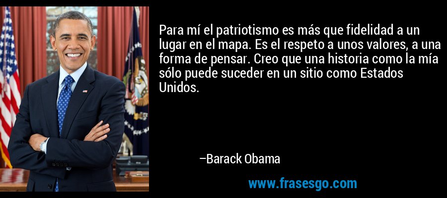 Para mí el patriotismo es más que fidelidad a un lugar en el mapa. Es el respeto a unos valores, a una forma de pensar. Creo que una historia como la mía sólo puede suceder en un sitio como Estados Unidos. – Barack Obama