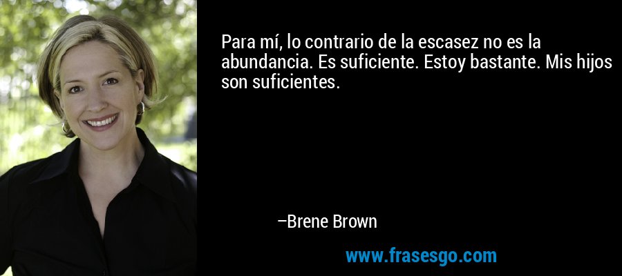 Para mí, lo contrario de la escasez no es la abundancia. Es suficiente. Estoy bastante. Mis hijos son suficientes. – Brene Brown