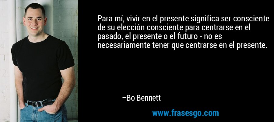 Para mí, vivir en el presente significa ser consciente de su elección consciente para centrarse en el pasado, el presente o el futuro - no es necesariamente tener que centrarse en el presente. – Bo Bennett
