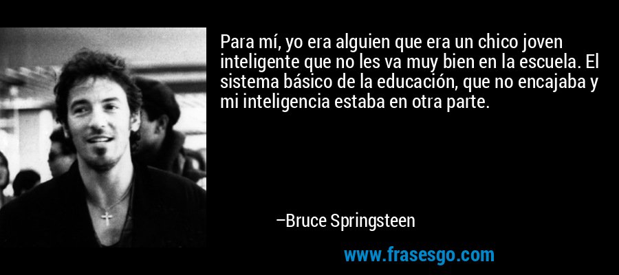 Para mí, yo era alguien que era un chico joven inteligente que no les va muy bien en la escuela. El sistema básico de la educación, que no encajaba y mi inteligencia estaba en otra parte. – Bruce Springsteen