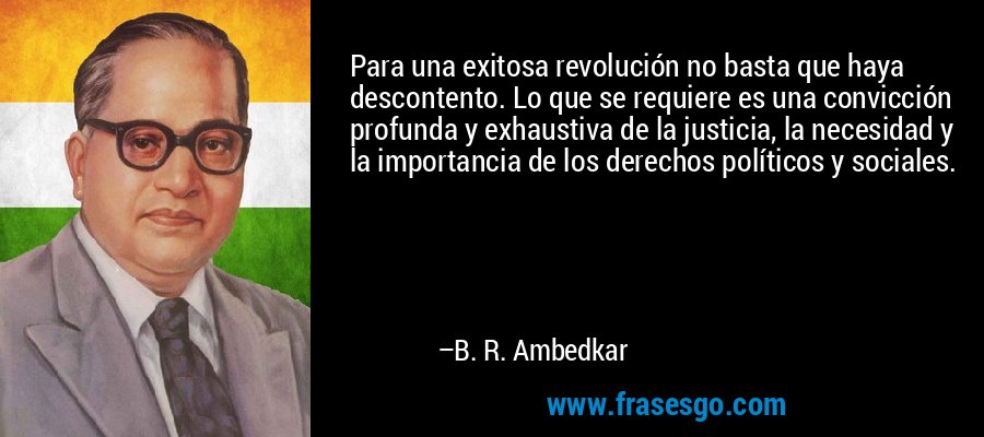 Para una exitosa revolución no basta que haya descontento. Lo que se requiere es una convicción profunda y exhaustiva de la justicia, la necesidad y la importancia de los derechos políticos y sociales. – B. R. Ambedkar