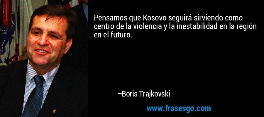 Pensamos que Kosovo seguirá sirviendo como centro de la violencia y la inestabilidad en la región en el futuro. – Boris Trajkovski