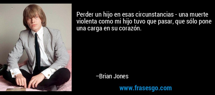 Perder un hijo en esas circunstancias - una muerte violenta como mi hijo tuvo que pasar, que sólo pone una carga en su corazón. – Brian Jones